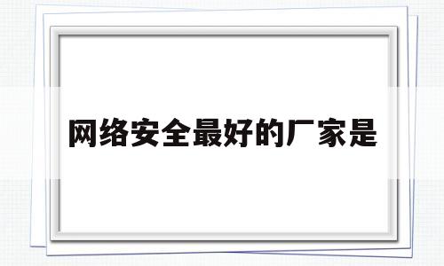 网络安全最好的厂家是(网络安全最好的厂家是哪家)