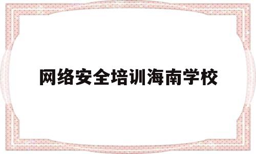 网络安全培训海南学校(海南省委网络安全的待遇如何)