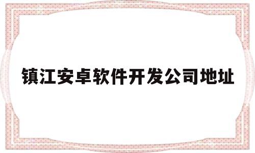 镇江安卓软件开发公司地址(镇江安卓软件开发公司地址电话)