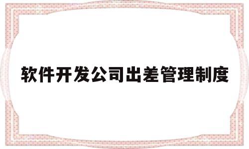 软件开发公司出差管理制度(软件开发人员为什么长期出差)