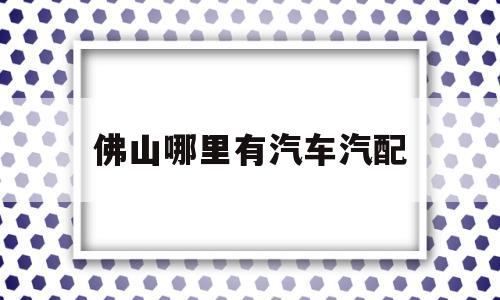 佛山哪里有汽车汽配(佛山汽配城批发市场在哪里)