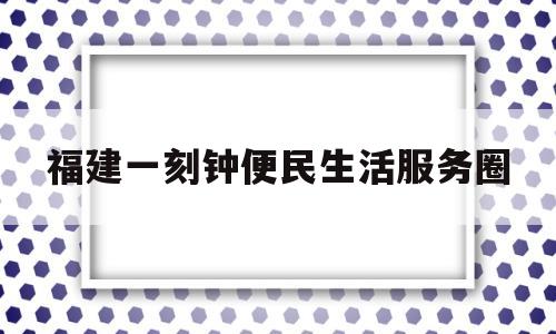 福建一刻钟便民生活服务圈(一刻钟便民生活圈试点地区名单)