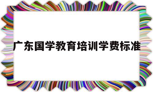 广东国学教育培训学费标准(广东国学教育培训学费标准是多少)