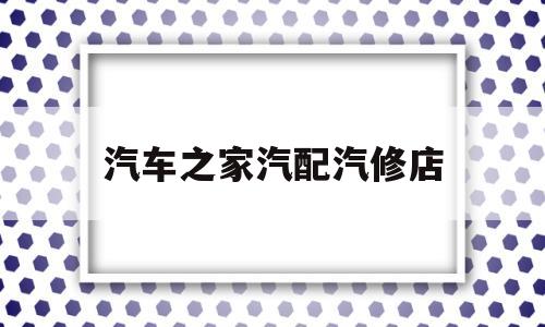 汽车之家汽配汽修店(汽车之家汽配汽修店地址)