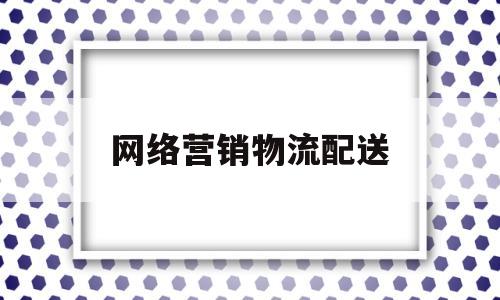 网络营销物流配送(我国网络营销时代的物流配送现状)