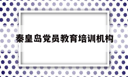 秦皇岛党员教育培训机构(秦皇岛百思特教育培训机构)