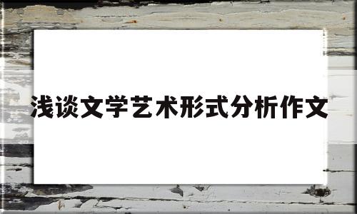 浅谈文学艺术形式分析作文(文学艺术形式的演变趋势及背后的原因)