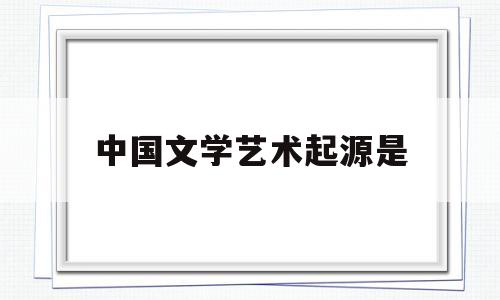 中国文学艺术起源是(中国文学艺术起源是什么)