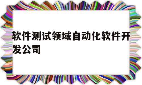 软件测试领域自动化软件开发公司(软件测试领域自动化软件开发公司有哪些)