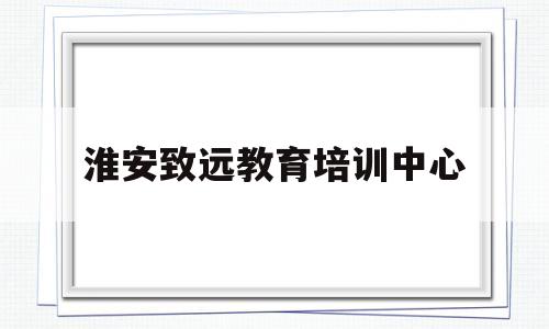 淮安致远教育培训中心(淮安致远教育培训中心地址)