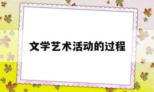 文学艺术活动的过程(文学艺术活动的过程是什么)