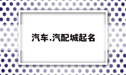汽车.汽配城起名(汽配店起名高端大气)