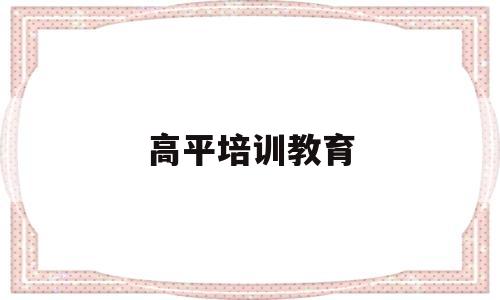 高平培训教育(高平培训教育机构排名)
