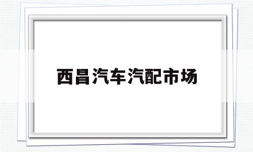 西昌汽车汽配市场(西昌市汽配市场属于什么街道)