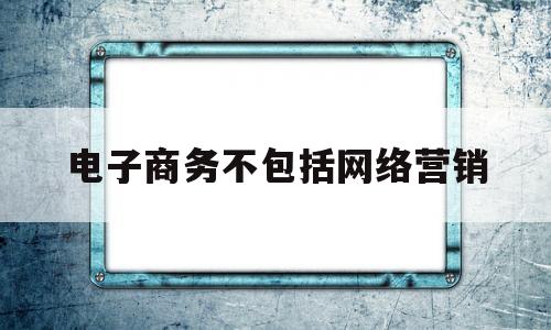 电子商务不包括网络营销(电子商务的主要类型中,不包括)