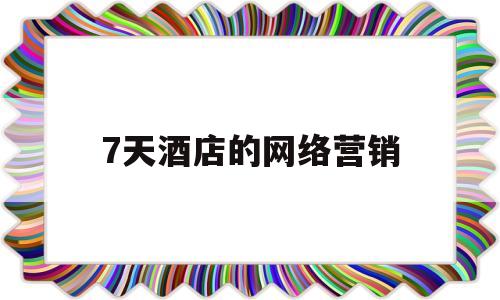 7天酒店的网络营销(7天酒店网络营销问题)