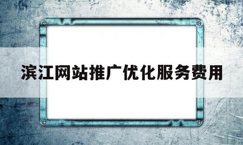 滨江网站推广优化服务费用(滨江网站推广优化服务费用高吗)
