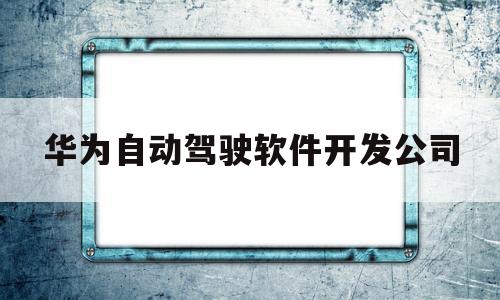 华为自动驾驶软件开发公司(华为自动驾驶汽车多少钱一台)