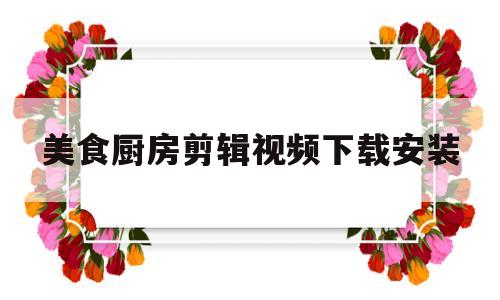 美食厨房剪辑视频下载安装(美食厨房剪辑视频下载安装手机版)