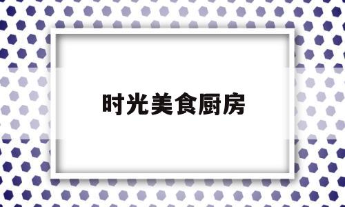 时光美食厨房(时光厨艺年代主题餐厅金水湾店怎么样)