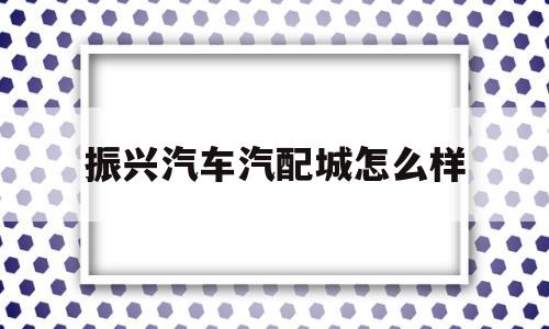 振兴汽车汽配城怎么样的简单介绍