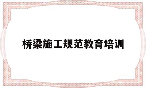 桥梁施工规范教育培训(桥梁施工规范教育培训内容)