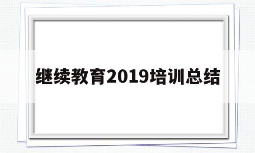 继续教育2019培训总结(2023继续教育培训总结3000字)
