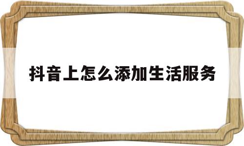 抖音上怎么添加生活服务(抖音上怎么添加生活服务商品)
