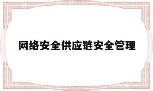 网络安全供应链安全管理(网络安全供应链安全管理制度)