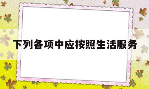 下列各项中应按照生活服务(下列应税行为中应按照生活服务征收增值税的有)