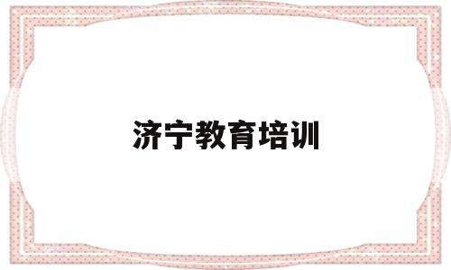 济宁教育培训(济宁教育培训机构是否教师资格证的)