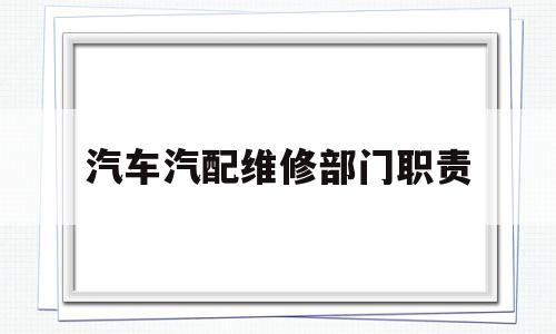 汽车汽配维修部门职责(汽车维修企业质量检验部门职责)
