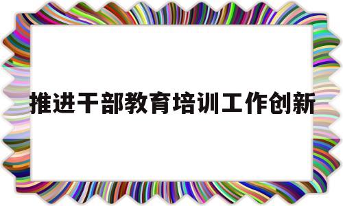 推进干部教育培训工作创新(推进干部教育培训工作创新做法)
