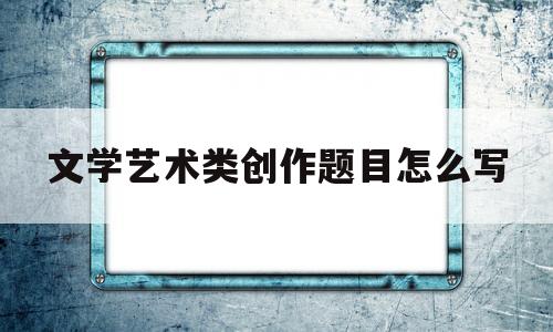 文学艺术类创作题目怎么写(文学艺术类创作题目怎么写好)