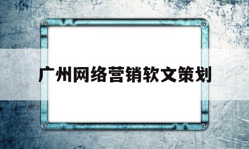广州网络营销软文策划(网络营销软文营销的详细步骤)
