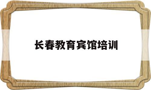 长春教育宾馆培训(长春教育宾馆附近有商场么)