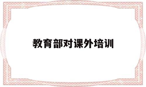 教育部对课外培训(教育部长谈课外培训机构)