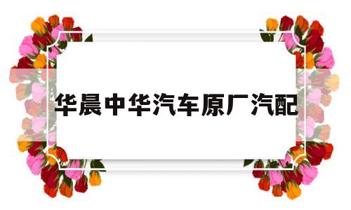 华晨中华汽车原厂汽配(华晨中华维修配件有得修吗)