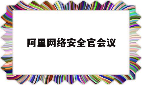 阿里网络安全官会议(阿里负责网络安全的人物)