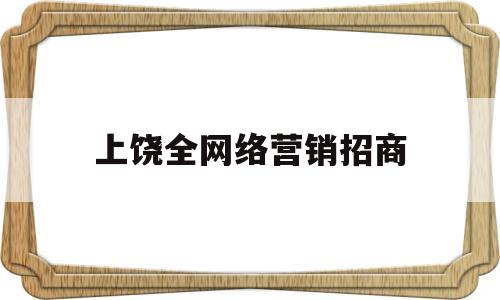上饶全网络营销招商(上饶全网络营销招商电话)