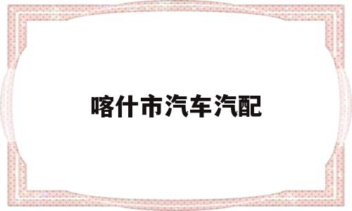 喀什市汽车汽配(喀什汽配批发市场在哪)
