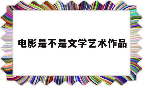 电影是不是文学艺术作品(电影是不是文学艺术作品之一)