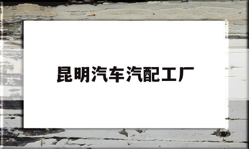 昆明汽车汽配工厂(昆明汽车汽配工厂在哪里)