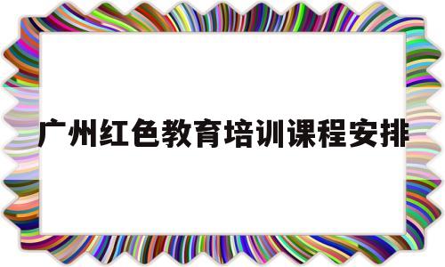 广州红色教育培训课程安排(广州红色教育培训课程安排表)