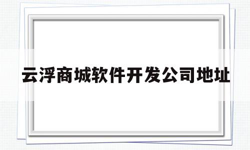 云浮商城软件开发公司地址(云浮商城软件开发公司地址查询)
