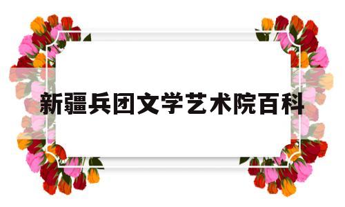 新疆兵团文学艺术院百科(新疆兵团文学艺术院百科百度)