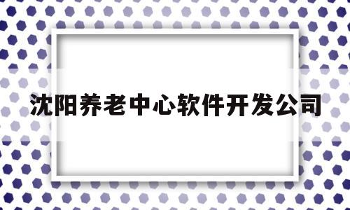沈阳养老中心软件开发公司(沈阳养老中心软件开发公司招聘)