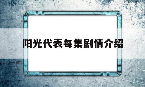 阳光代表每集剧情介绍(电视剧阳光代表剧情简介)