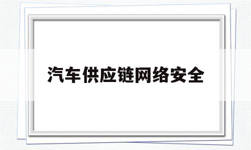 汽车供应链网络安全(汽车产业链供应链安全)