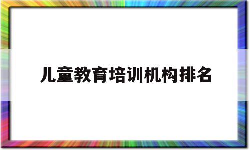 儿童教育培训机构排名(儿童教育培训机构排名)
